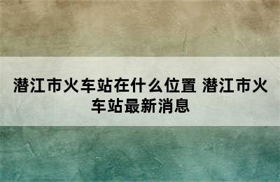 潜江市火车站在什么位置 潜江市火车站最新消息